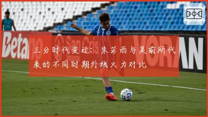 三分时代变迁：朱芳雨与吴前所代表的不同时期外线火力对比