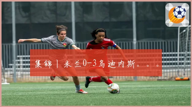 集锦丨米兰0-3乌迪内斯。。。