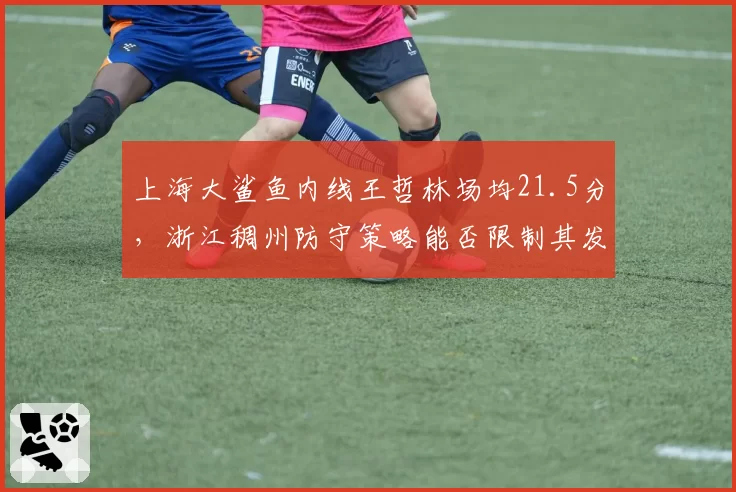 上海大鲨鱼内线王哲林场均21.5分，浙江稠州防守策略能否限制其发挥