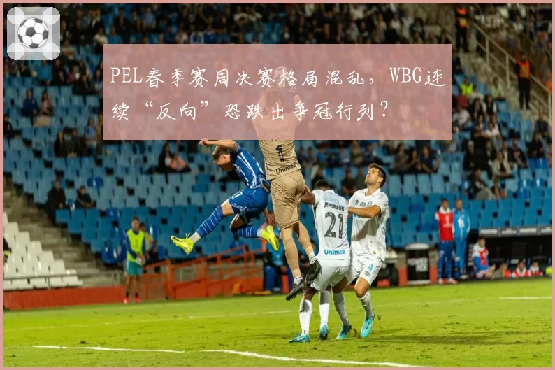 PEL春季赛周决赛格局混乱，WBG连续“反向”恐跌出争冠行列？