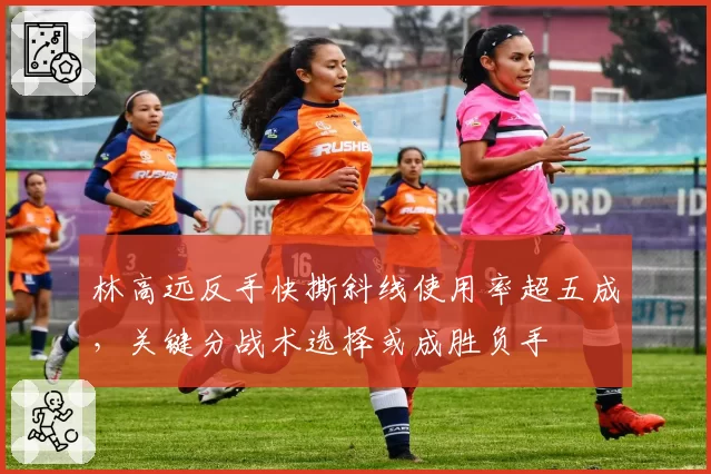 林高远反手快撕斜线使用率超五成,关键分战术选择或成胜负手