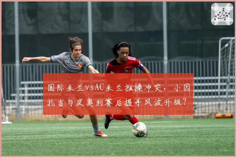 国际米兰vsAC米兰推搡冲突,小因扎吉与皮奥利赛后握手风波升级?