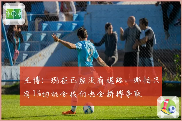 王博:现在已经没有退路,哪怕只有1%的机会我们也会拼搏争取