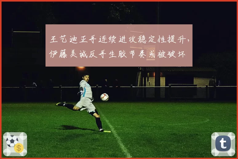 王艺迪正手连续进攻稳定性提升,伊藤美诚反手生胶节奏或被破坏
