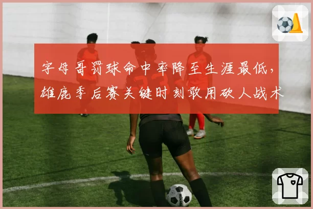 字母哥罚球命中率降至生涯最低，雄鹿季后赛关键时刻敢用砍人战术？
