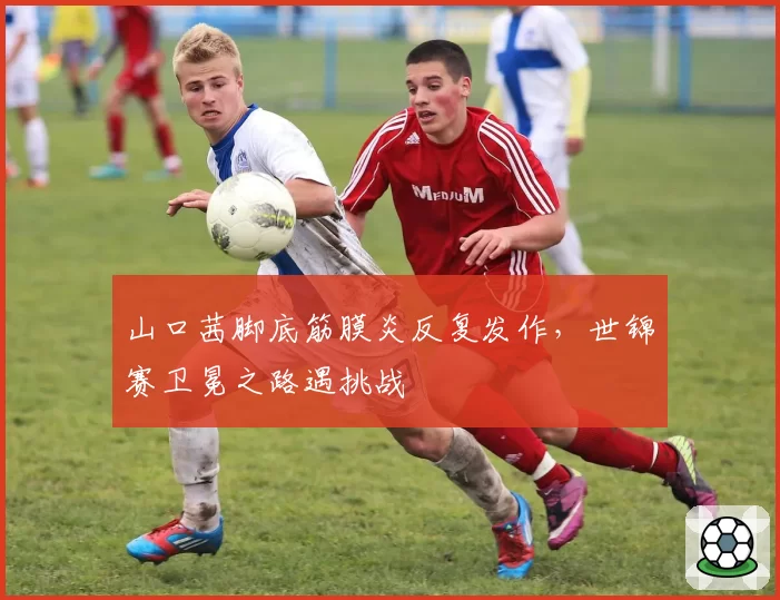 山口茜脚底筋膜炎反复发作，世锦赛卫冕之路遇挑战
